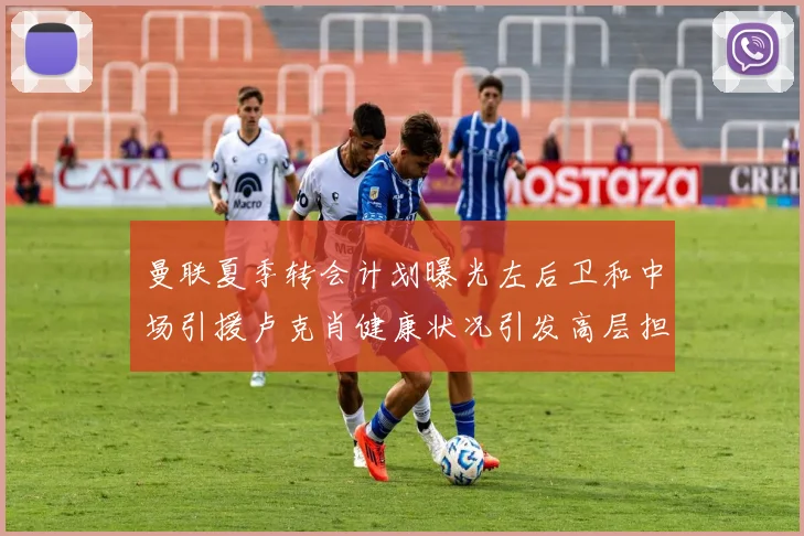 曼联夏季转会计划曝光左后卫和中场引援卢克肖健康状况引发高层担忧