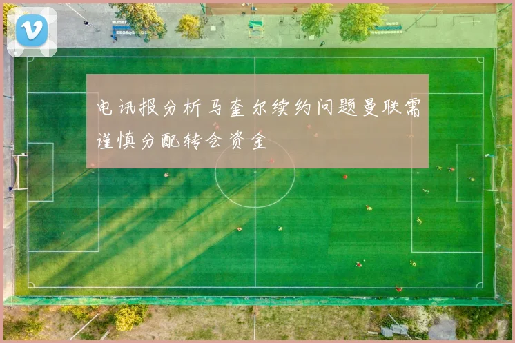 电讯报分析马奎尔续约问题曼联需谨慎分配转会资金
