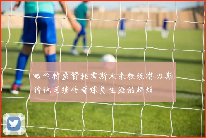 略伦特盛赞托雷斯未来教练潜力期待他延续传奇球员生涯的辉煌