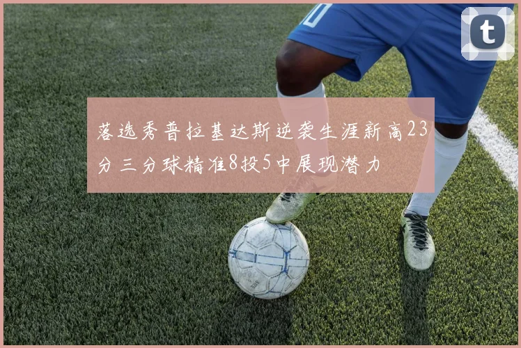 落选秀普拉基达斯逆袭生涯新高23分三分球精准8投5中展现潜力