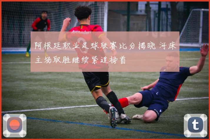 阿根廷职业足球联赛比分揭晓 河床主场取胜继续紧追榜首